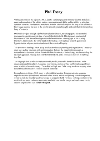 Phd Essay
Writing an essay on the topic of a Ph.D. can be a challenging and intricate task that demands a
deep understanding of the subject matter, rigorous research skills, and the ability to articulate
complex ideas in a coherent and persuasive manner. The difficulty lies not only in the extensive
knowledge required but also in the need to present original insights and contribute to the existing
body of research.
One must navigate through a plethora of scholarly articles, research papers, and academic
resources to grasp the current state of knowledge in the field. This demands a substantial
investment of time and effort to synthesize information and identify gaps in the existing
literature. Additionally, the writer needs to formulate a well-defined research question or
hypothesis that aligns with the standards of doctoral-level inquiry.
The process of crafting a Ph.D. essay involves meticulous planning and organization. The essay
must have a clear structure, with an introduction that sets the stage for the research, a
comprehensive literature review that establishes the context, a methodology section detailing the
research approach, findings that contribute to the field, and a conclusion that ties everything
together.
The language used in a Ph.D. essay should be precise, scholarly, and reflective of a deep
understanding of the subject. Academic conventions, citation styles, and formatting guidelines
must be adhered to meticulously. The stakes are high, as a Ph.D. essay is often a stepping stone
toward the culmination of years of research and study.
In conclusion, writing a Ph.D. essay is a formidable task that demands not only academic
expertise but also perseverance and dedication. It is an intellectual journey that challenges the
writer to push the boundaries of knowledge in a specific field. For those seeking assistance with
such intricate tasks, various resources are available, and similar essays and much more can be
ordered on platforms like HelpWriting.net.
 