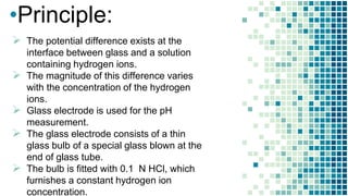 •Principle:
 The potential difference exists at the
interface between glass and a solution
containing hydrogen ions.
 The magnitude of this difference varies
with the concentration of the hydrogen
ions.
 Glass electrode is used for the pH
measurement.
 The glass electrode consists of a thin
glass bulb of a special glass blown at the
end of glass tube.
 The bulb is fitted with 0.1 N HCl, which
furnishes a constant hydrogen ion
concentration.
 