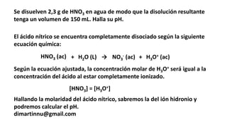 Se disuelven 2,3 g de HNO3 en agua de modo que la disolución resultante
tenga un volumen de 150 mL. Halla su pH.
dimartinnu@gmail.com
El ácido nítrico se encuentra completamente disociado según la siguiente
ecuación química:
HNO3 (ac) + H2O (L) → NO3
- (ac) + H3O+ (ac)
Según la ecuación ajustada, la concentración molar de H3O+ será igual a la
concentración del ácido al estar completamente ionizado.
[HNO3] = [H3O+]
Hallando la molaridad del ácido nítrico, sabremos la del ión hidronio y
podremos calcular el pH.
 