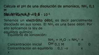 Calcula el pH de una disolución de amoníaco, NH3 0,1
M
Kb( NH3) = 1,8· 10-5
Tenemos un electrólito débil, es decir parcialmente
disociado en sus iones. El NH3 es una base débil. Por
ello aplicamos la ley de
equilibro químico
Equilibrio de ionización:
NH3 + H2O  NH4
+ +
OH-
Concentración inicial 0,1 M 0 0
Concentración en equilibrio 0,1 –x x
x
Datos: Ka(NH3) = 1,8 · 10-5
 