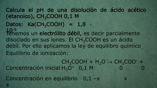 Calcula el pH de una disolución de ácido acético
(etanoico), CH3COOH 0,1 M
Tenemos un electrólito débil, es decir parcialmente
disociado en sus iones. El CH3COOH es un ácido
débil. Por ello aplicamos la ley de equilibro químico
Equilibrio de ionización:
CH3COOH + H2O  CH3COO- +
H3O+Concentración inicial 0,1 M 0 0
Datos: Ka(CH3COOH) = 1,8 ·
10-5
Concentración en equilibrio 0,1 –x x
x
 