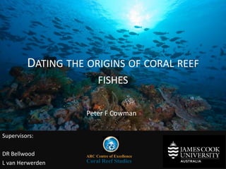 DATING THE ORIGINS OF CORAL REEF 
FISHES 
ARC Centre of Excellence 
Coral Reef Studies 
Supervisors: 
DR Bellwood 
L van Herwerden 
Peter F Cowman 
 