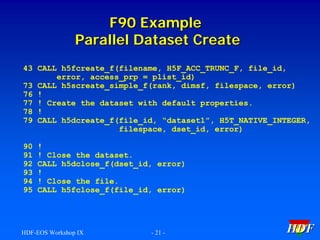 F90 Example
Parallel Dataset Create
43 CALL h5fcreate_f(filename, H5F_ACC_TRUNC_F, file_id,
error, access_prp = plist_id)
73 CALL h5screate_simple_f(rank, dimsf, filespace, error)
76 !
77 ! Create the dataset with default properties.
78 !
79 CALL h5dcreate_f(file_id, “dataset1”, H5T_NATIVE_INTEGER,
filespace, dset_id, error)
90
91
92
93
94
95

!
! Close the dataset.
CALL h5dclose_f(dset_id, error)
!
! Close the file.
CALL h5fclose_f(file_id, error)

HDF-EOS Workshop IX

- 21 -

HDF

 