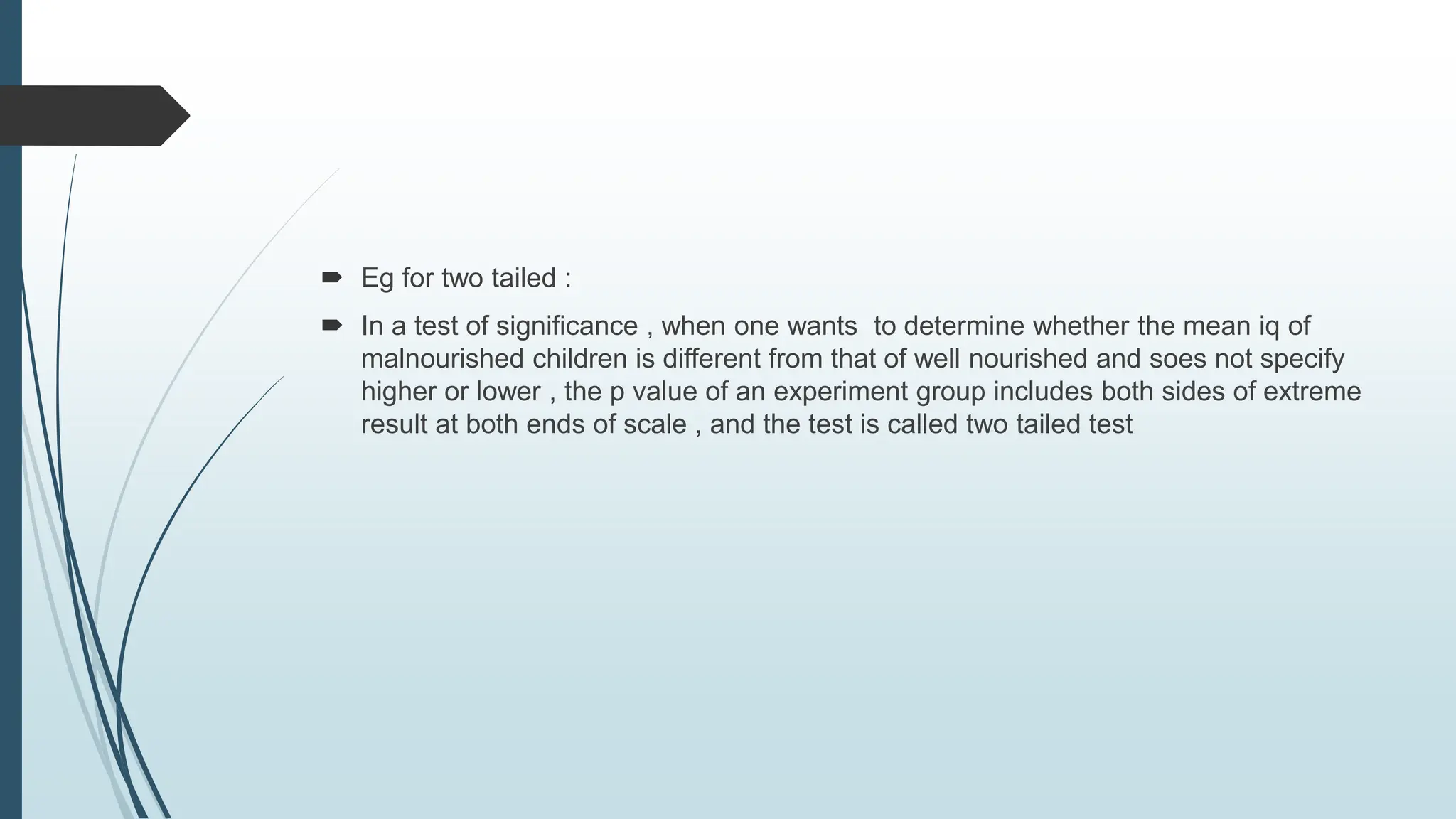  Eg for two tailed :
 In a test of significance , when one wants to determine whether the mean iq of
malnourished children is different from that of well nourished and soes not specify
higher or lower , the p value of an experiment group includes both sides of extreme
result at both ends of scale , and the test is called two tailed test
 