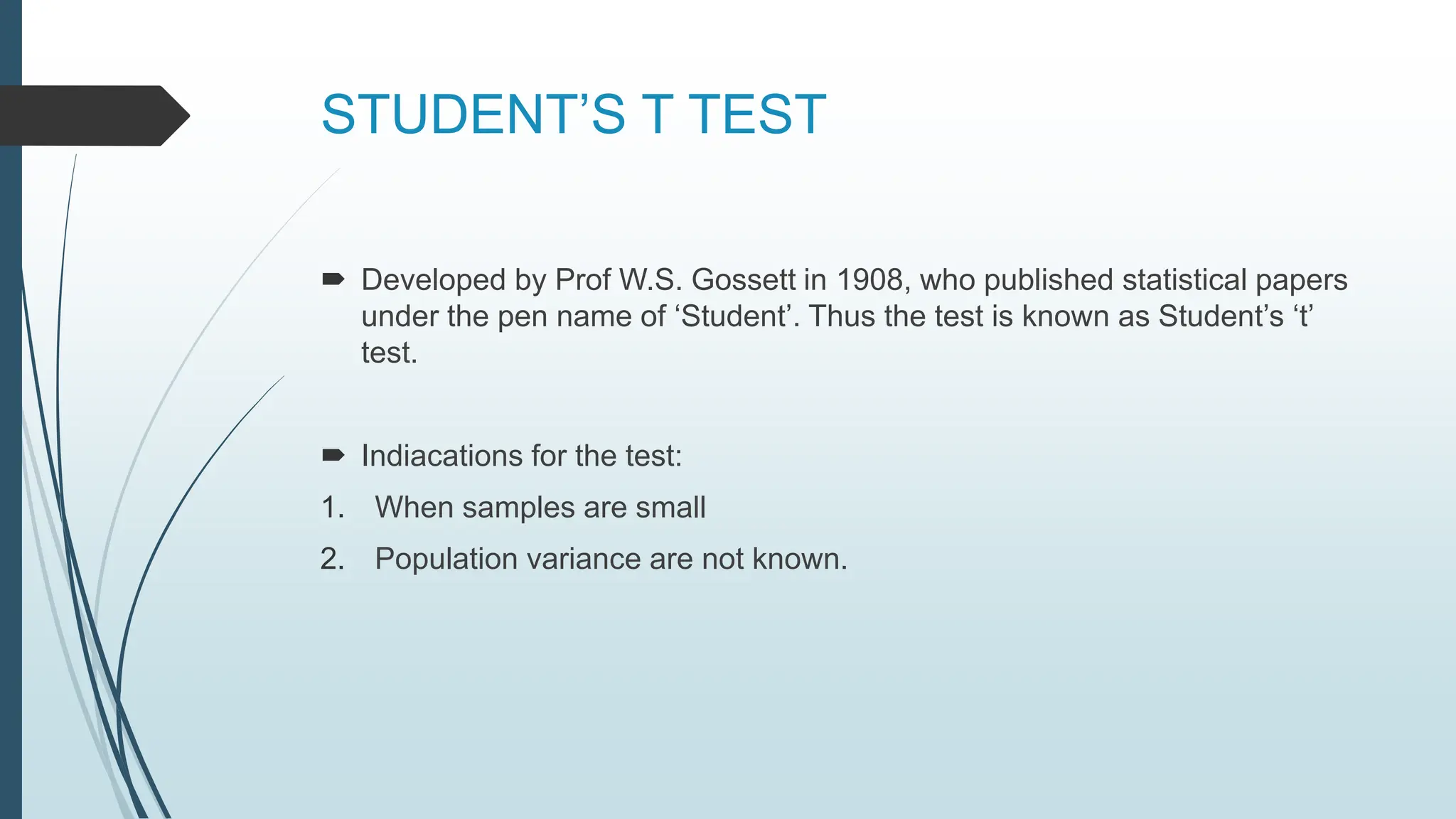 STUDENT’S T TEST
 Developed by Prof W.S. Gossett in 1908, who published statistical papers
under the pen name of ‘Student’. Thus the test is known as Student’s ‘t’
test.
 Indiacations for the test:
1. When samples are small
2. Population variance are not known.
 