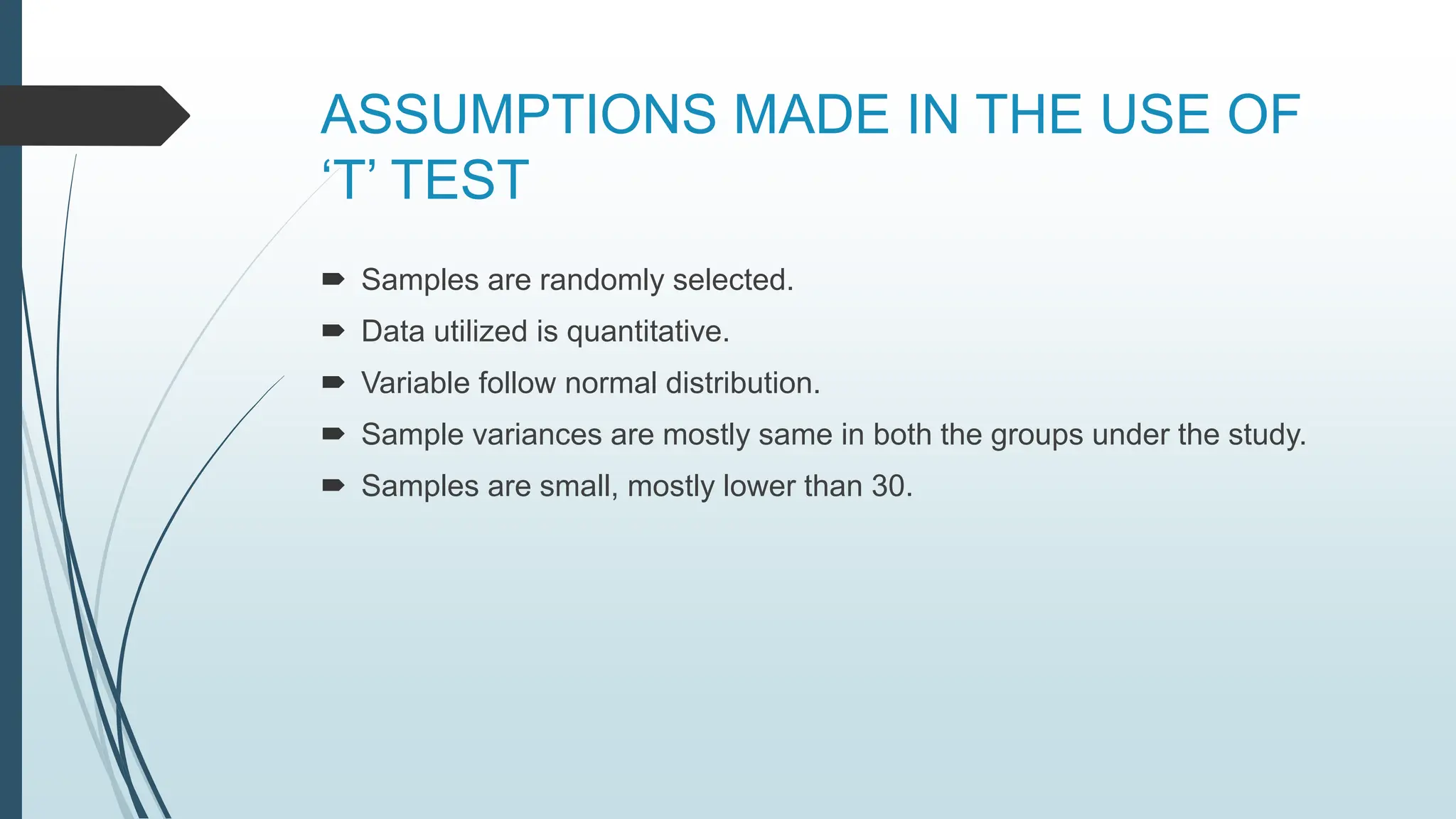 ASSUMPTIONS MADE IN THE USE OF
‘T’ TEST
 Samples are randomly selected.
 Data utilized is quantitative.
 Variable follow normal distribution.
 Sample variances are mostly same in both the groups under the study.
 Samples are small, mostly lower than 30.
 