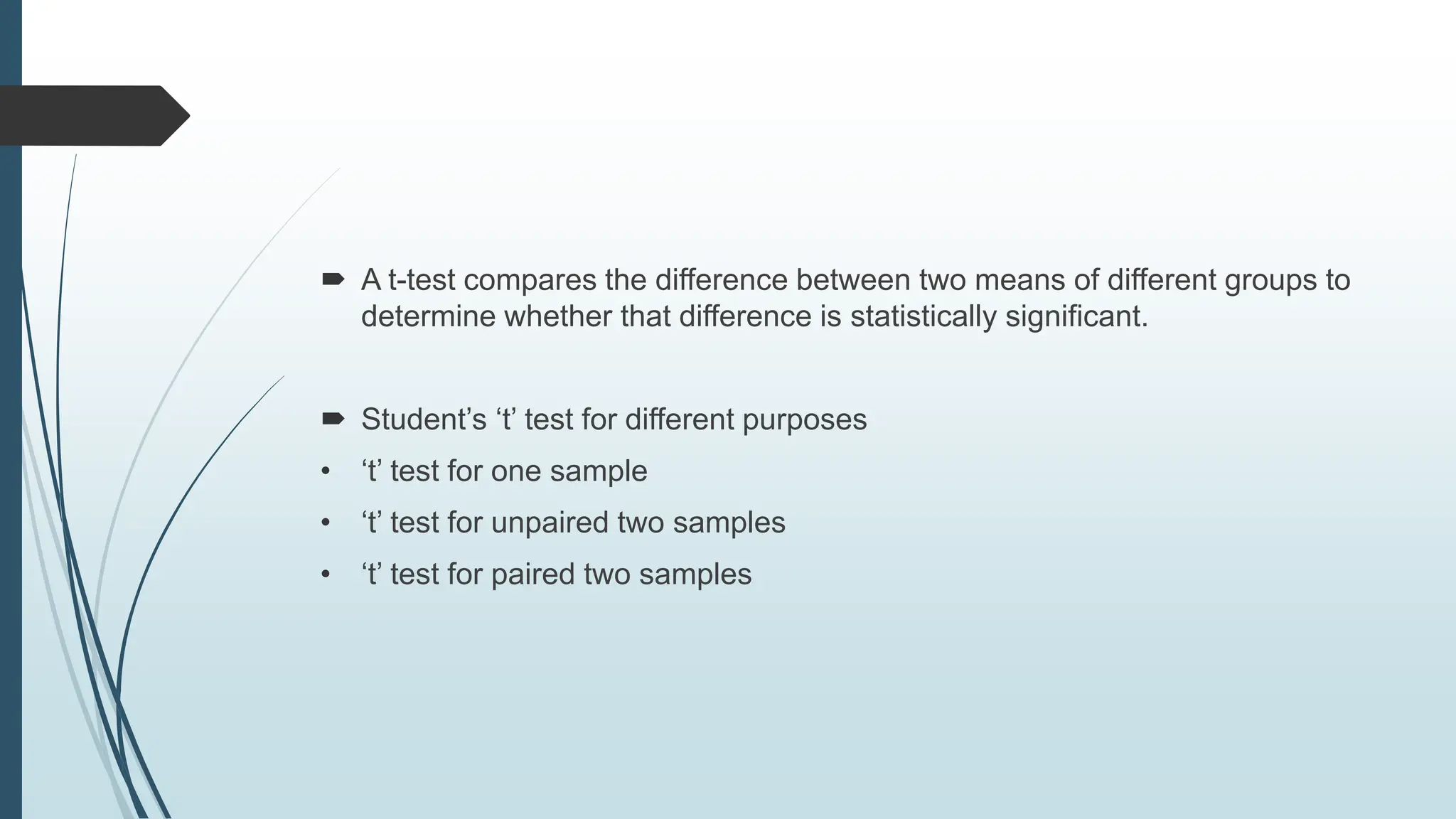 A t-test compares the difference between two means of different groups to
determine whether that difference is statistically significant.
 Student’s ‘t’ test for different purposes
• ‘t’ test for one sample
• ‘t’ test for unpaired two samples
• ‘t’ test for paired two samples
 
