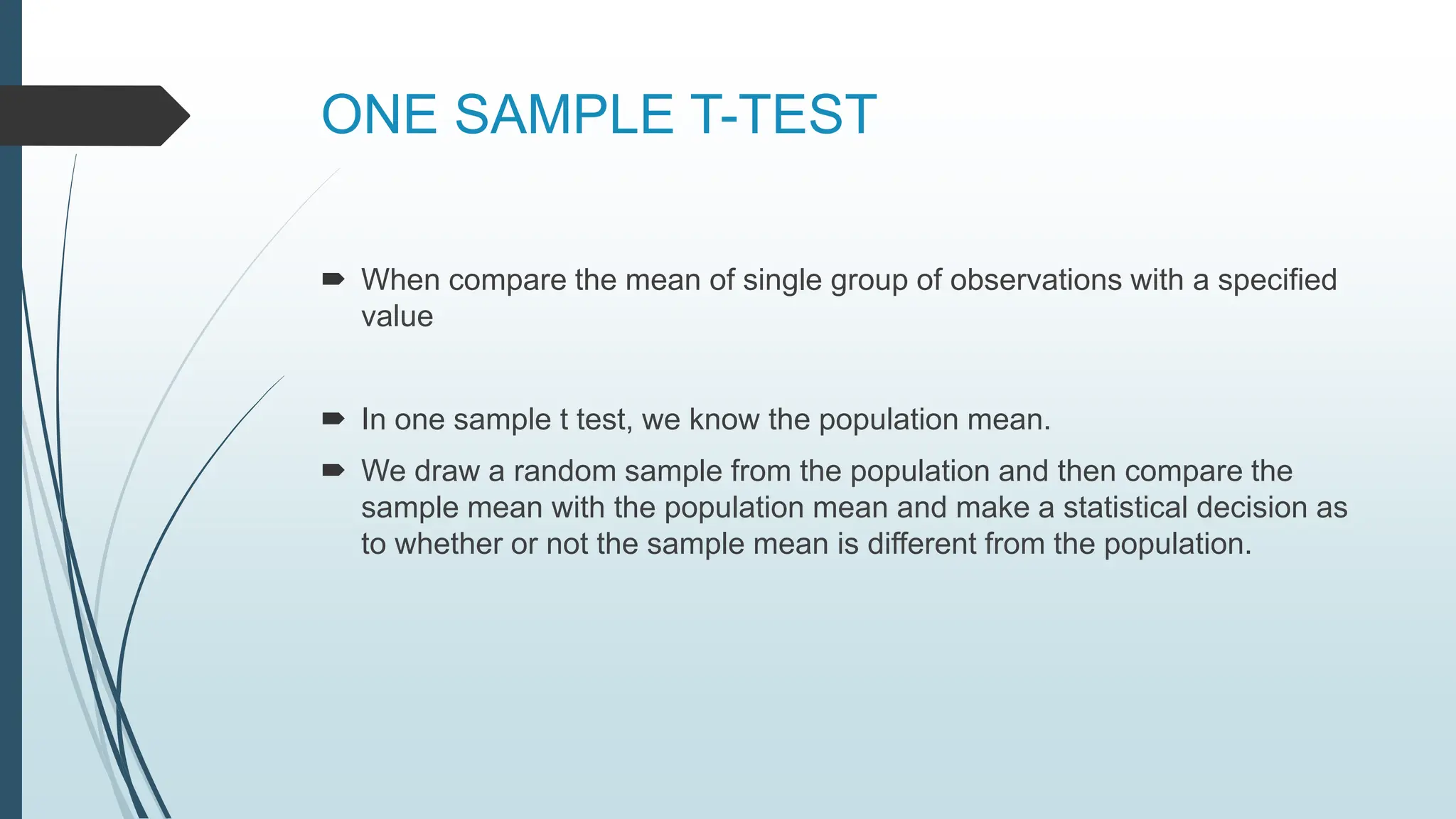 ONE SAMPLE T-TEST
 When compare the mean of single group of observations with a specified
value
 In one sample t test, we know the population mean.
 We draw a random sample from the population and then compare the
sample mean with the population mean and make a statistical decision as
to whether or not the sample mean is different from the population.
 