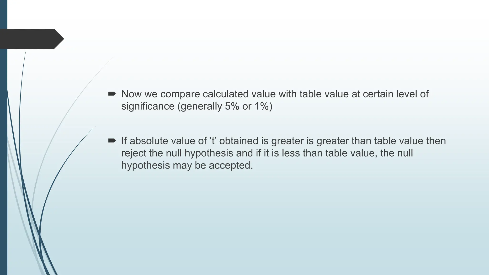  Now we compare calculated value with table value at certain level of
significance (generally 5% or 1%)
 If absolute value of ‘t’ obtained is greater is greater than table value then
reject the null hypothesis and if it is less than table value, the null
hypothesis may be accepted.
 