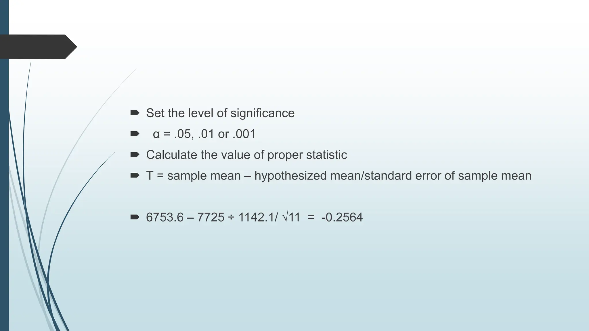  Set the level of significance
 α = .05, .01 or .001
 Calculate the value of proper statistic
 T = sample mean – hypothesized mean/standard error of sample mean
 6753.6 – 7725 ÷ 1142.1/ √11 = -0.2564
 