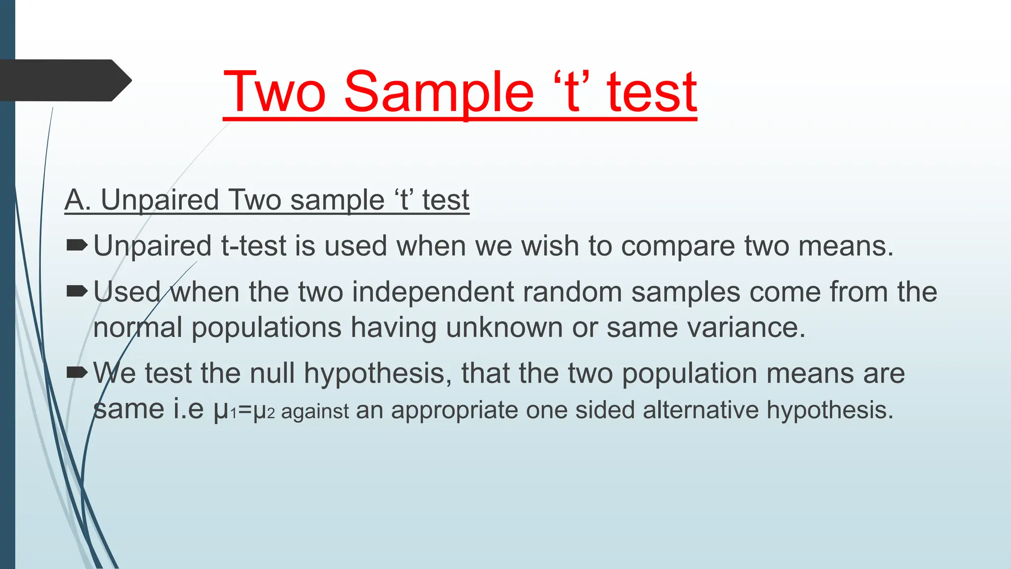 Two Sample ‘t’ test
A. Unpaired Two sample ‘t’ test
Unpaired t-test is used when we wish to compare two means.
Used when the two independent random samples come from the
normal populations having unknown or same variance.
We test the null hypothesis, that the two population means are
same i.e µ1=µ2 against an appropriate one sided alternative hypothesis.
 