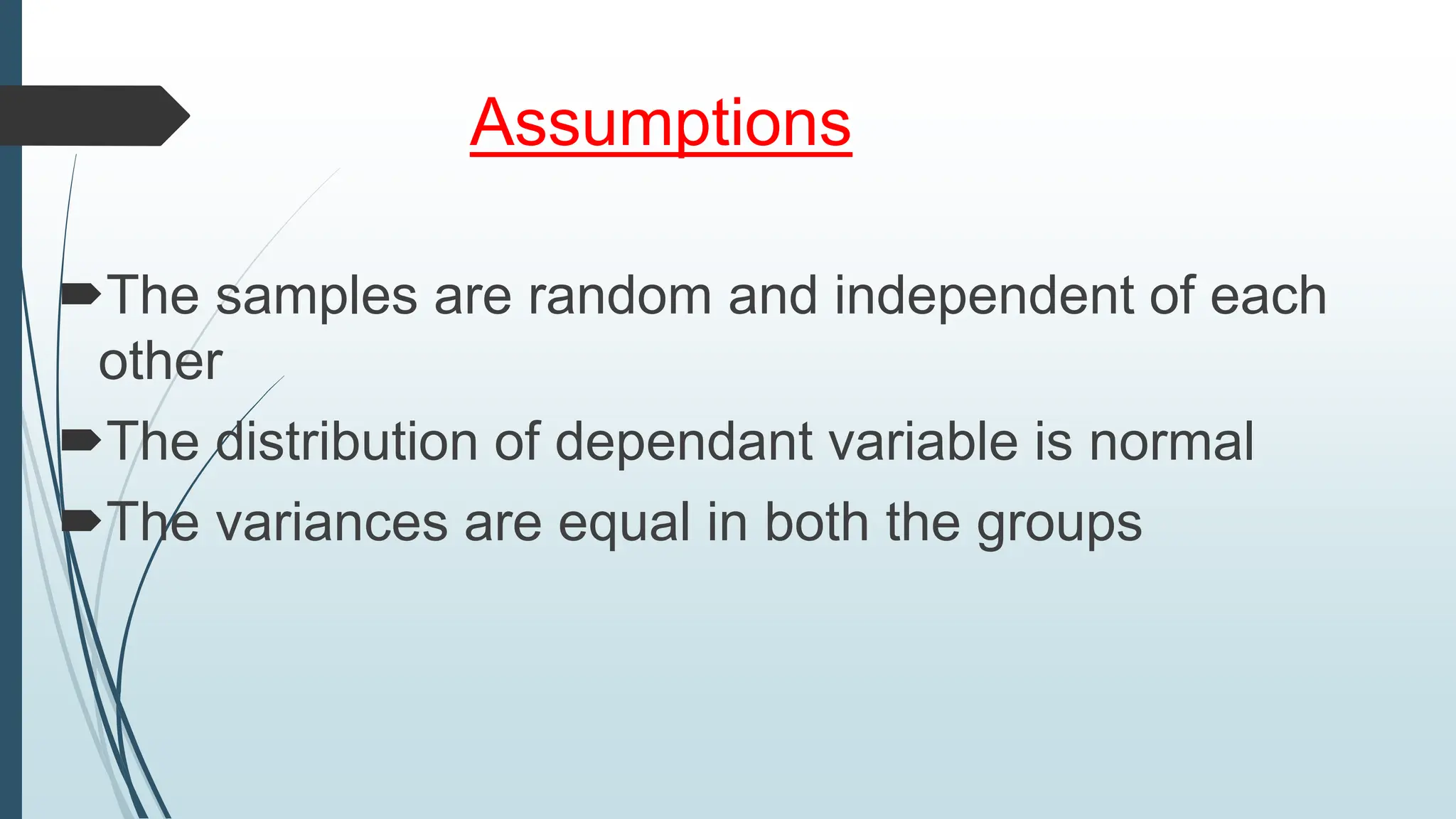 Assumptions
The samples are random and independent of each
other
The distribution of dependant variable is normal
The variances are equal in both the groups
 