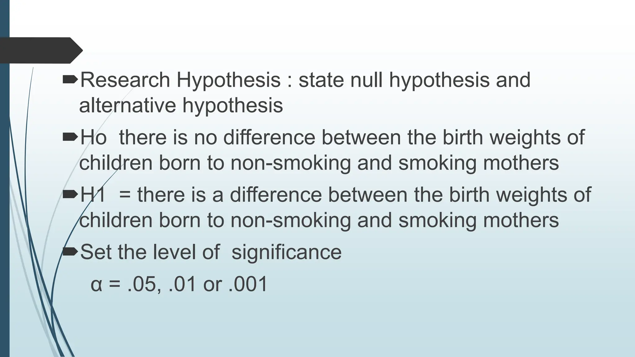 Research Hypothesis : state null hypothesis and
alternative hypothesis
Ho there is no difference between the birth weights of
children born to non-smoking and smoking mothers
H1 = there is a difference between the birth weights of
children born to non-smoking and smoking mothers
Set the level of significance
α = .05, .01 or .001
 