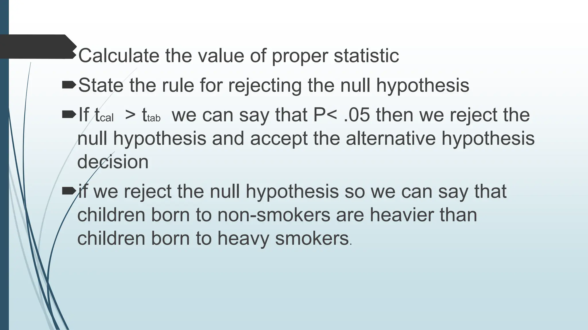 Calculate the value of proper statistic
State the rule for rejecting the null hypothesis
If tcal > ttab we can say that P< .05 then we reject the
null hypothesis and accept the alternative hypothesis
decision
if we reject the null hypothesis so we can say that
children born to non-smokers are heavier than
children born to heavy smokers.
 