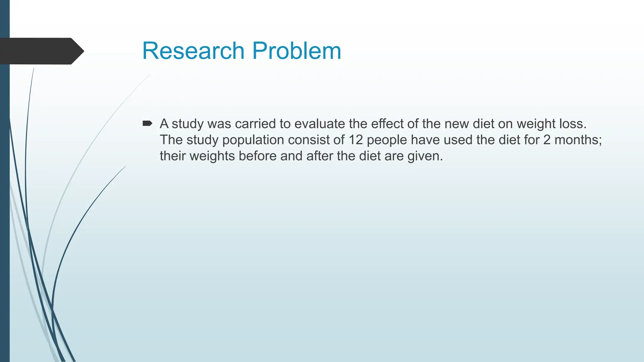 Research Problem
 A study was carried to evaluate the effect of the new diet on weight loss.
The study population consist of 12 people have used the diet for 2 months;
their weights before and after the diet are given.
 