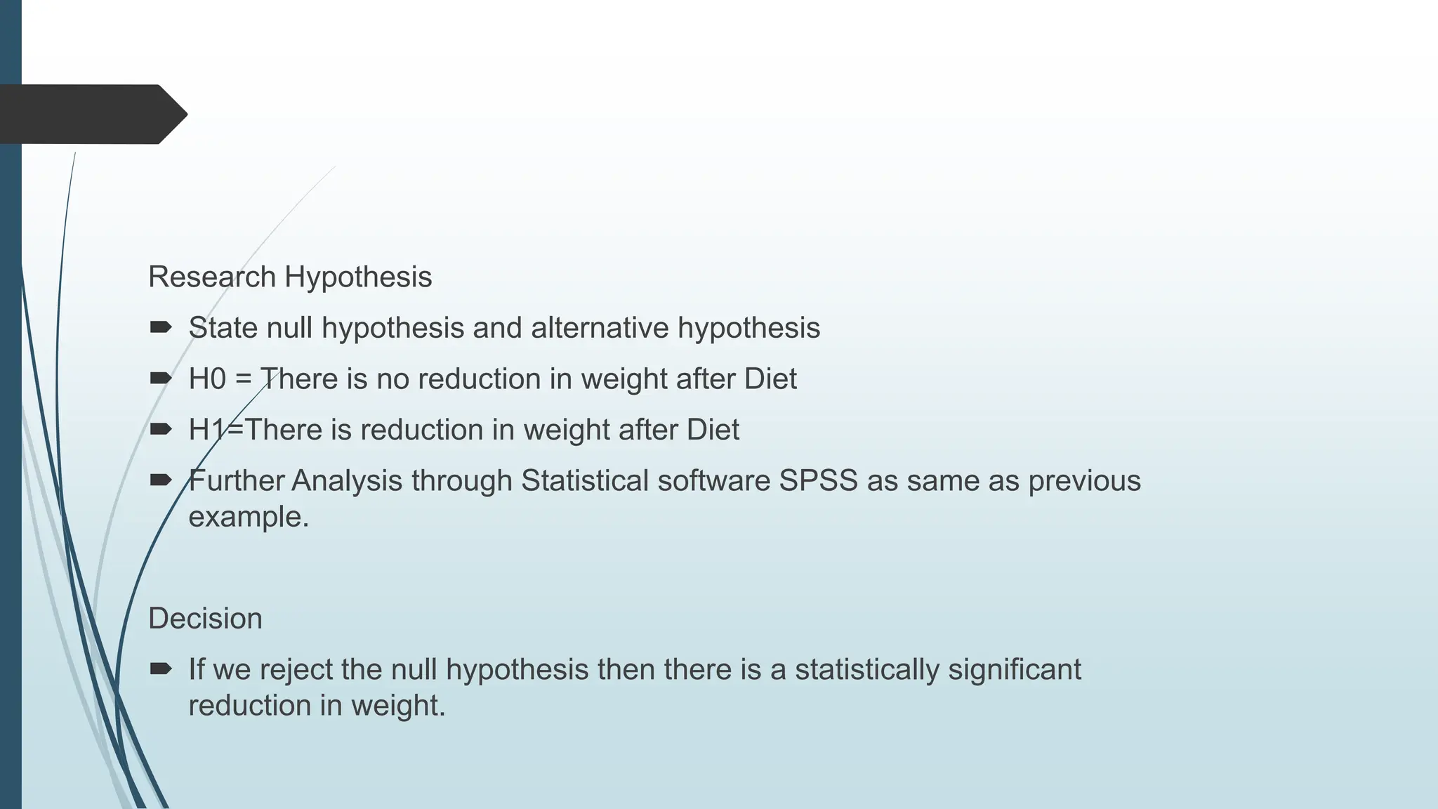 Research Hypothesis
 State null hypothesis and alternative hypothesis
 H0 = There is no reduction in weight after Diet
 H1=There is reduction in weight after Diet
 Further Analysis through Statistical software SPSS as same as previous
example.
Decision
 If we reject the null hypothesis then there is a statistically significant
reduction in weight.
 
