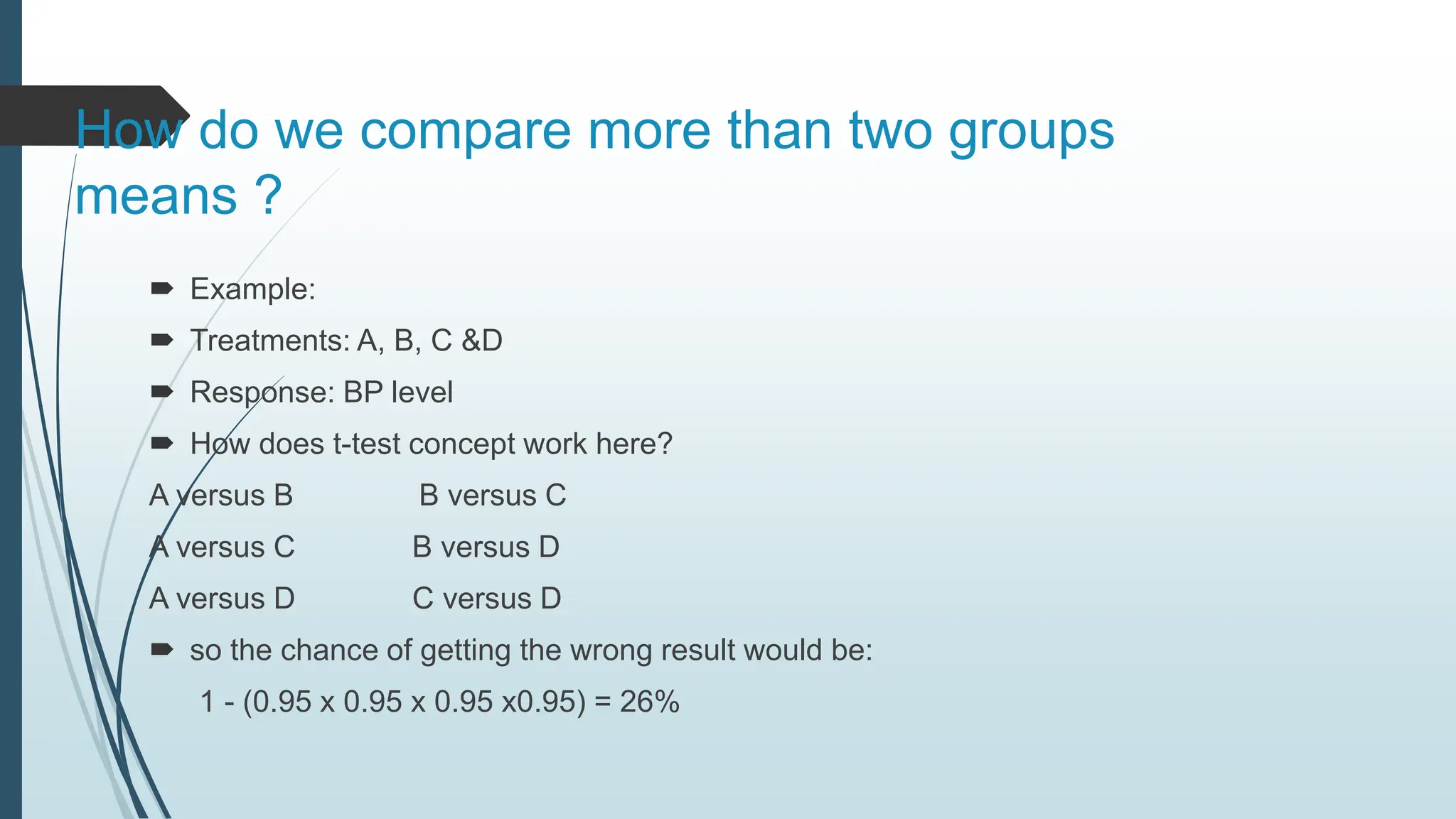 How do we compare more than two groups
means ?
 Example:
 Treatments: A, B, C &D
 Response: BP level
 How does t-test concept work here?
A versus B B versus C
A versus C B versus D
A versus D C versus D
 so the chance of getting the wrong result would be:
1 - (0.95 x 0.95 x 0.95 x0.95) = 26%
 