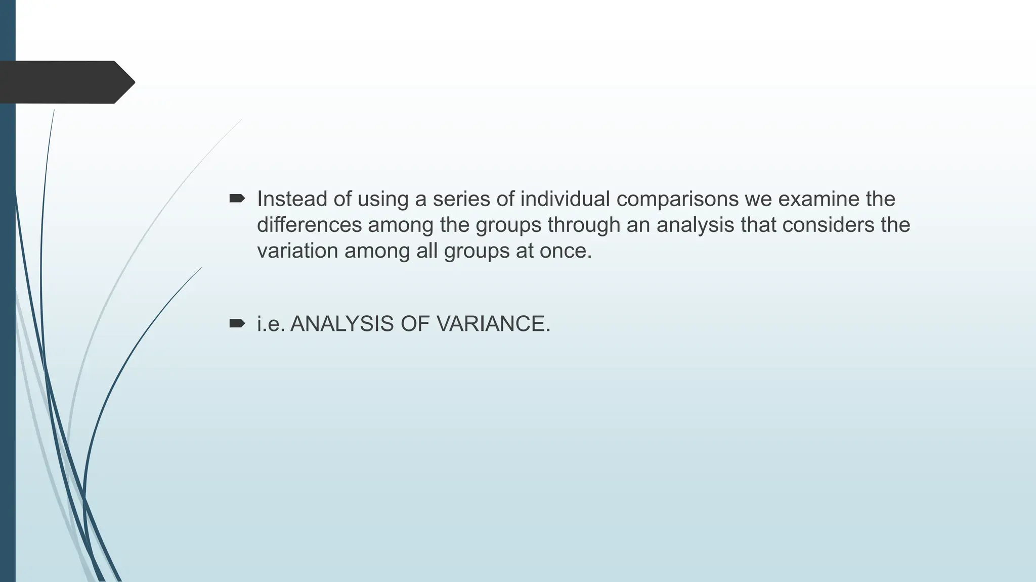  Instead of using a series of individual comparisons we examine the
differences among the groups through an analysis that considers the
variation among all groups at once.
 i.e. ANALYSIS OF VARIANCE.
 