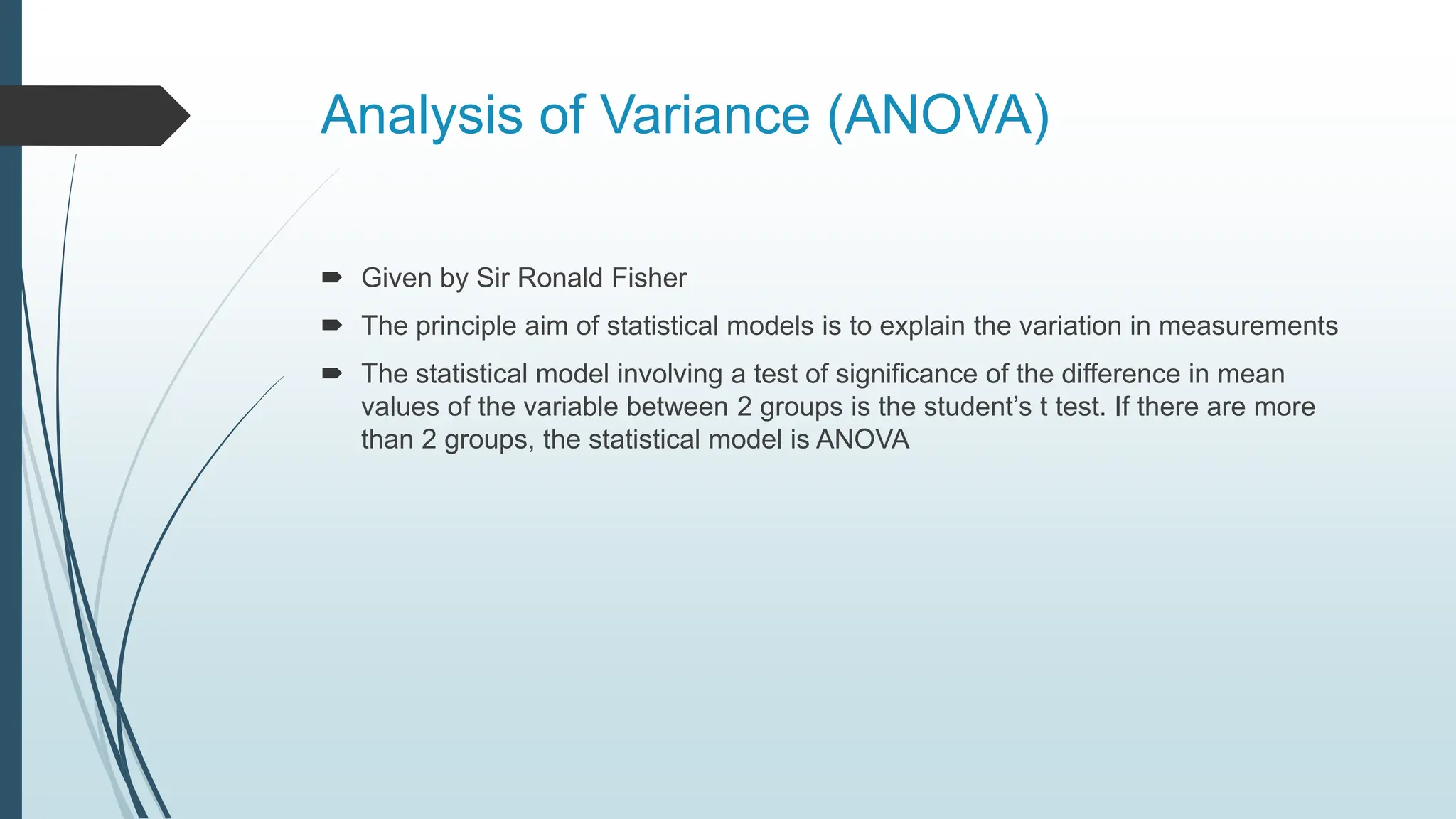 Analysis of Variance (ANOVA)
 Given by Sir Ronald Fisher
 The principle aim of statistical models is to explain the variation in measurements
 The statistical model involving a test of significance of the difference in mean
values of the variable between 2 groups is the student’s t test. If there are more
than 2 groups, the statistical model is ANOVA
 