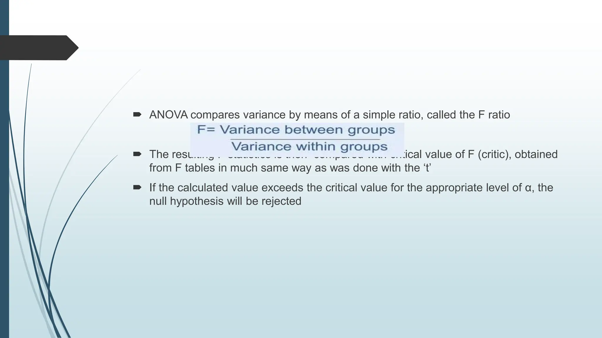  ANOVA compares variance by means of a simple ratio, called the F ratio
 The resulting F statistics is then compared with critical value of F (critic), obtained
from F tables in much same way as was done with the ‘t’
 If the calculated value exceeds the critical value for the appropriate level of α, the
null hypothesis will be rejected
 