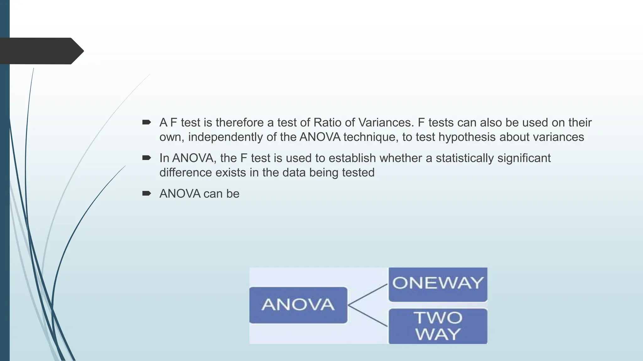  A F test is therefore a test of Ratio of Variances. F tests can also be used on their
own, independently of the ANOVA technique, to test hypothesis about variances
 In ANOVA, the F test is used to establish whether a statistically significant
difference exists in the data being tested
 ANOVA can be
 