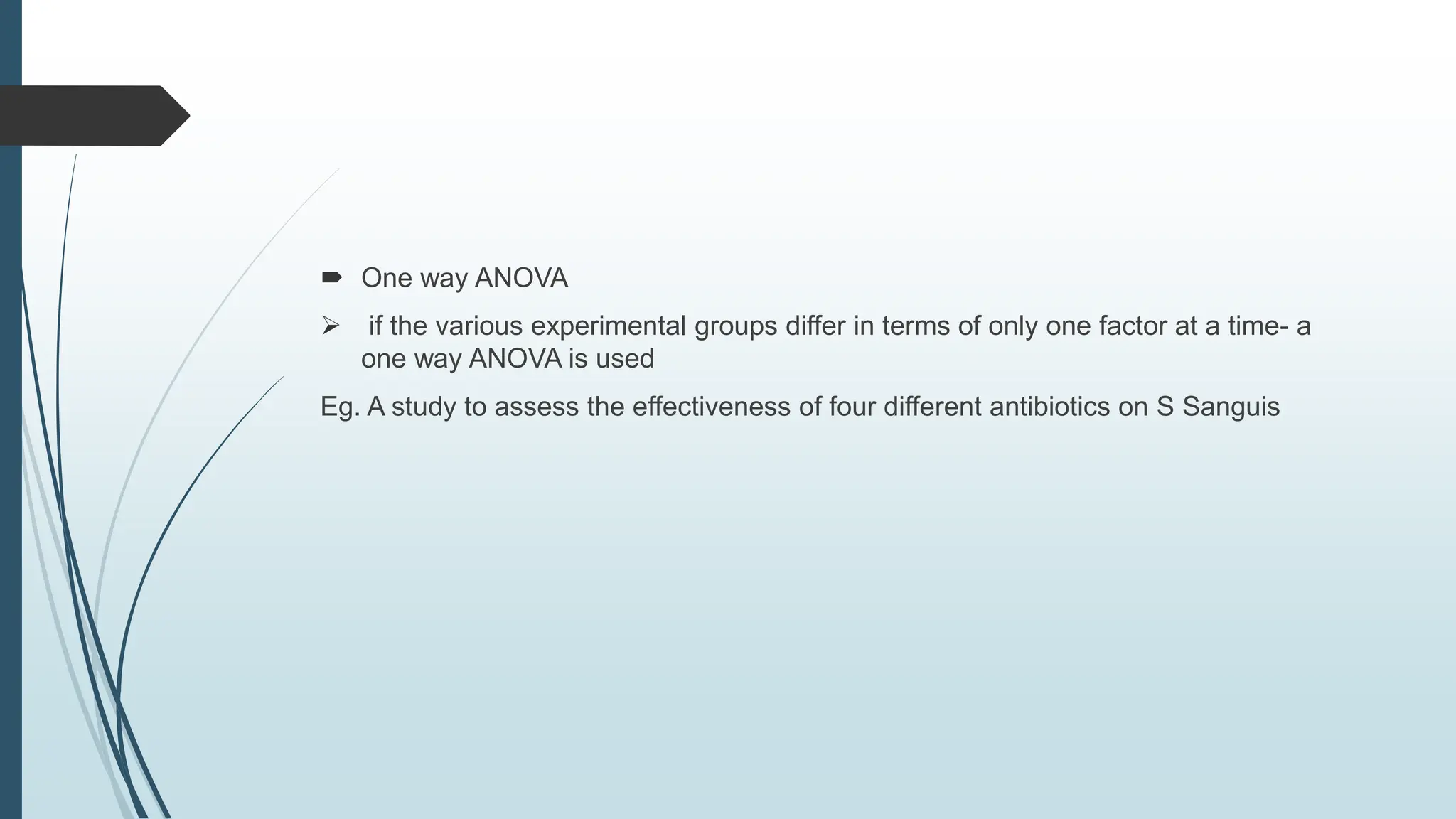  One way ANOVA
 if the various experimental groups differ in terms of only one factor at a time- a
one way ANOVA is used
Eg. A study to assess the effectiveness of four different antibiotics on S Sanguis
 
