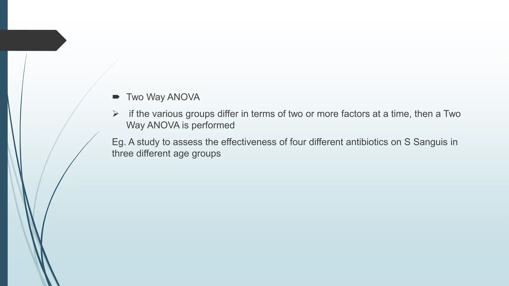  Two Way ANOVA
 if the various groups differ in terms of two or more factors at a time, then a Two
Way ANOVA is performed
Eg. A study to assess the effectiveness of four different antibiotics on S Sanguis in
three different age groups
 