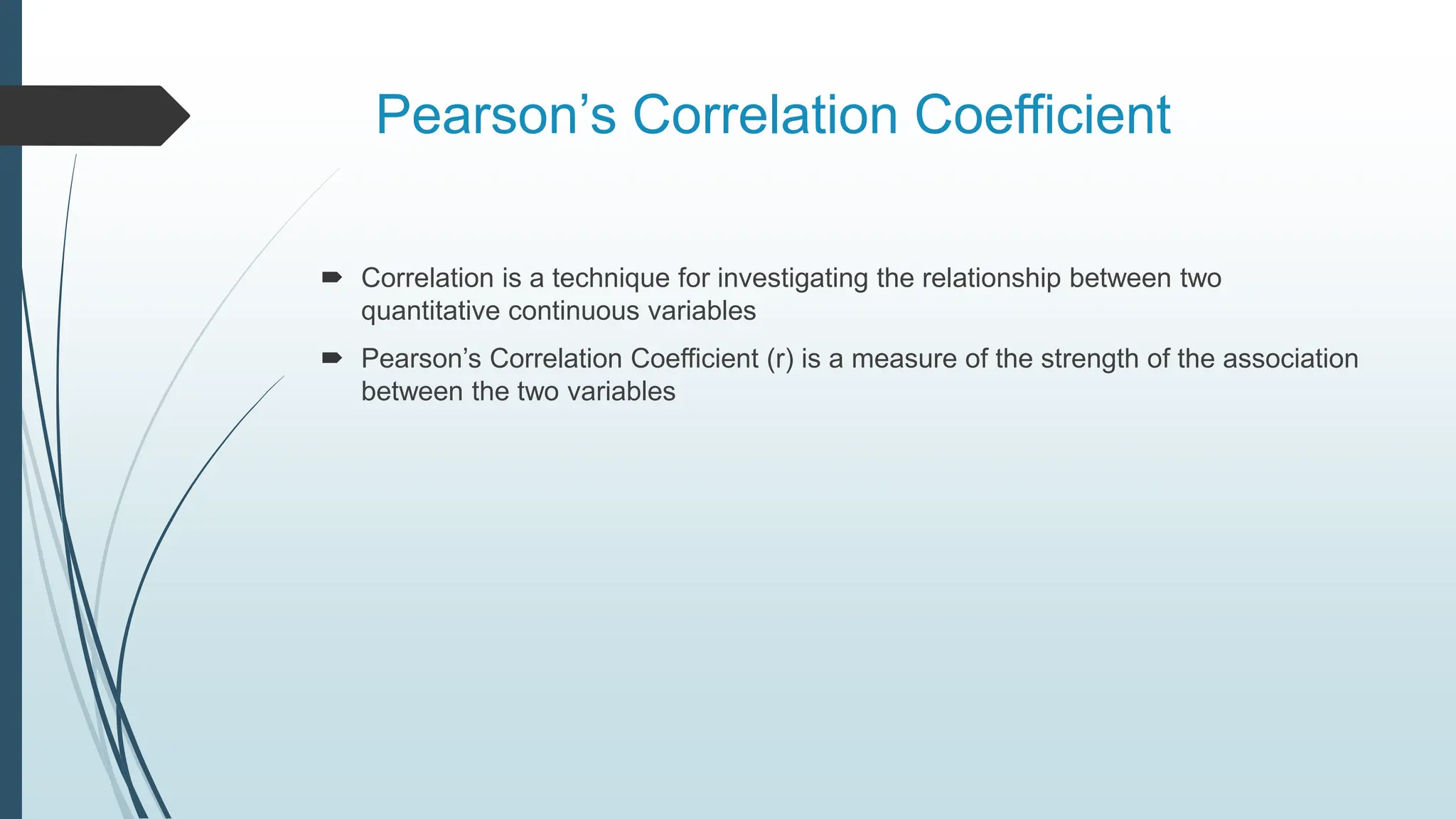 Pearson’s Correlation Coefficient
 Correlation is a technique for investigating the relationship between two
quantitative continuous variables
 Pearson’s Correlation Coefficient (r) is a measure of the strength of the association
between the two variables
 