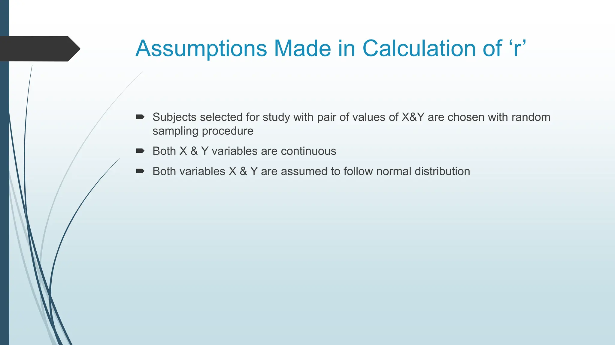 Assumptions Made in Calculation of ‘r’
 Subjects selected for study with pair of values of X&Y are chosen with random
sampling procedure
 Both X & Y variables are continuous
 Both variables X & Y are assumed to follow normal distribution
 