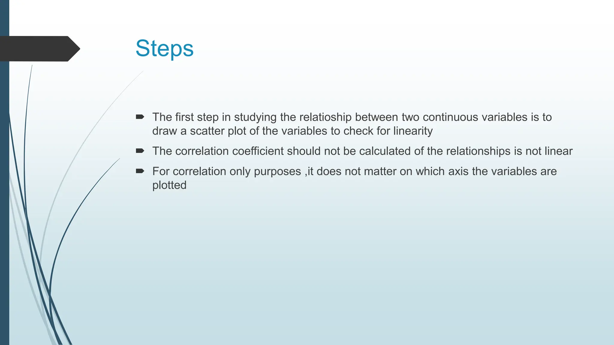 Steps
 The first step in studying the relatioship between two continuous variables is to
draw a scatter plot of the variables to check for linearity
 The correlation coefficient should not be calculated of the relationships is not linear
 For correlation only purposes ,it does not matter on which axis the variables are
plotted
 