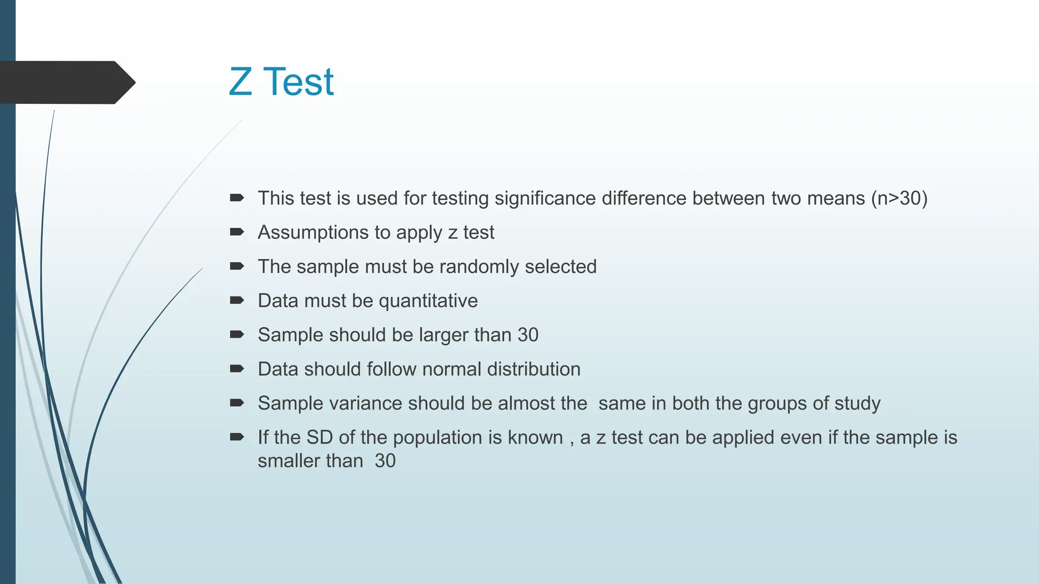 Z Test
 This test is used for testing significance difference between two means (n>30)
 Assumptions to apply z test
 The sample must be randomly selected
 Data must be quantitative
 Sample should be larger than 30
 Data should follow normal distribution
 Sample variance should be almost the same in both the groups of study
 If the SD of the population is known , a z test can be applied even if the sample is
smaller than 30
 