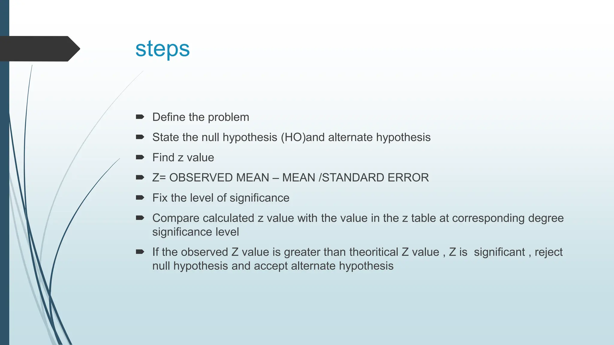 steps
 Define the problem
 State the null hypothesis (HO)and alternate hypothesis
 Find z value
 Z= OBSERVED MEAN – MEAN /STANDARD ERROR
 Fix the level of significance
 Compare calculated z value with the value in the z table at corresponding degree
significance level
 If the observed Z value is greater than theoritical Z value , Z is significant , reject
null hypothesis and accept alternate hypothesis
 