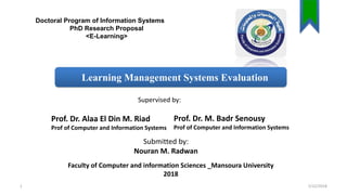 Doctoral Program of Information Systems
PhD Research Proposal
<E-Learning>
Prof. Dr. M. Badr Senousy
Prof of Computer and Information Systems
Learning Management Systems Evaluation
Prof. Dr. Alaa El Din M. Riad
Prof of Computer and Information Systems
Submitted by:
Nouran M. Radwan
Faculty of Computer and information Sciences _Mansoura University
2018
Supervised by:
2/22/20181
 