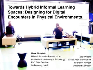 Towards Hybrid Informal Learning
Spaces: Designing for Digital
Encounters in Physical Environments!




                 !
                 Mark Bilandzic!                                                                                               !
                 Urban Informatics Research Lab!                                                                    Supervisors:!
                 Queensland University of Technology!                                                  Assoc. Prof. Marcus Foth!
                 PhD Final Seminar!                                                                          Dr Daniel Johnson!
                 20 February, 2013!                                                                        Dr Ronald Schroeter!
         Queensland	
  University	
  of	
  Technology,	
  Urban	
  Informa:cs	
  Research	
  Lab	
  
 