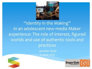 “Identity in the Making”
in an adolescent new media Maker
experience: The role of interest, figured
worlds and use of authentic tools and
practices
Jennifer Wyld
2 June 2015
 