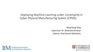 Deploying Machine Learning under Uncertainty in
Cyber-Physical Manufacturing System (CPMS)
Bang Xiang Yong
Supervisor: Dr. Alexandra Brintrup
Advisor: Prof Duncan McFarlane
 
