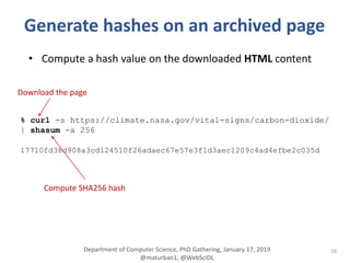 16
Generate hashes on an archived page
• Compute a hash value on the downloaded HTML content
% curl -s https://climate.nasa.gov/vital-signs/carbon-dioxide/
| shasum -a 256
17710fd38d908a3cd124510f26adaec67e57e3f1d3aec1209c4ad4efbe2c035d
Compute SHA256 hash
Download the page
Department of Computer Science, PhD Gathering, January 17, 2019
@maturban1, @WebSciDL
 
