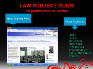 LAW SUBJECT GUIDE
                libguides.mdx.ac.uk/law

Good Starting Point
                                     Allows Access to:




                                          LINKS
                                          BLOGS
                                          RSS FEEDS
                                          PODCASTS
                                          NEW BOOKS
                                          APPOINTMENTS
                                          ASK A LIBRARIAN
                                          EVENTS
 