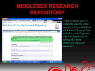 MIDDLESEX RESEARCH
    REPOSITORY
             There is a great deal of
             material available ‘open
             access’-freely available on
             the Internet. Some of this
             includes research papers
             which academics have
             uploaded to their
             institution’s research
             repository
 