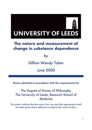 3
The nature and measurement of
change in substance dependence
by
Gillian Wendy Tober
June 2000
Thesis submitted in accordance with the requirements for
The Degree of Doctor of Philosophy
The University of Leeds, Research School of
Medicine
The author confirms that the work is her own and that appropriate credit
has been given where reference is made to the work of others
 