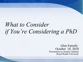 What to Consider  if You’re Considering a PhD Glen Farrelly  October  18, 2010 Presentation to masters students Royal Roads University 