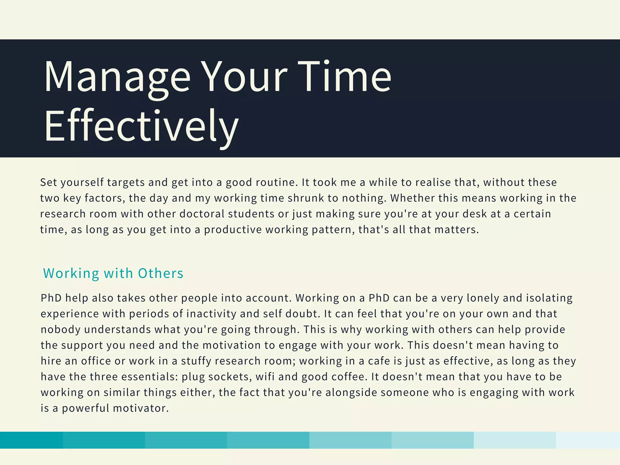 Manage Your Time
Effectively
Set yourself targets and get into a good routine. It took me a while to realise that, without these
two key factors, the day and my working time shrunk to nothing. Whether this means working in the
research room with other doctoral students or just making sure you're at your desk at a certain
time, as long as you get into a productive working pattern, that's all that matters.
Working with Others
PhD help also takes other people into account. Working on a PhD can be a very lonely and isolating
experience with periods of inactivity and self doubt. It can feel that you're on your own and that
nobody understands what you're going through. This is why working with others can help provide
the support you need and the motivation to engage with your work. This doesn't mean having to
hire an office or work in a stuffy research room; working in a cafe is just as effective, as long as they
have the three essentials: plug sockets, wifi and good coffee. It doesn't mean that you have to be
working on similar things either, the fact that you're alongside someone who is engaging with work
is a powerful motivator.
 