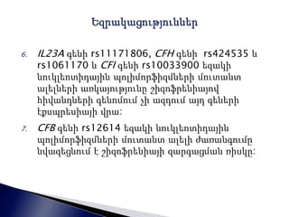 6. IL23A գենի rs11171806, CFH գենի rs424535 և 
rs1061170 և CFI գենի rs10033900 եզակի 
նուկլեոտիդային պոլիմորֆիզմների մուտանտ 
ալելների առկայությունը շիզոֆրենիայով 
հիվանդների գենոմում չի ազդում այդ գեների 
էքսպրեսիայի վրա: 
7. CFB գենի rs12614 եզակի նուկլեոտիդային 
պոլիմորֆիզմների մուտանտ ալելի ժառանգումը 
նվազեցնում է շիզոֆրենիայի զարգացման ռիսկը: 
 