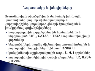 Ուսումնասիրել շիզոֆրենիայի ժամանակ իմունային 
պատասխանի կարևոր միջնորդանյութեր և 
կարգավորիչներ կոդավորող գեների էքսպրեսիան և 
ֆունկցիոնալ պոլիմորֆիզմները 
 հարբորբոքային ազդանշանային համալիրներում 
ներգրավված E4F1, GATA3 և TBX21 տրանսկրիպցիայի 
գործոններ 
 նեյտրոֆիլների կողմից միջնորդվող աուտոիմունային և 
բորբոքային ռեակցիաների էֆեկտոր ANXA11 
 կոմպլեմենտի այլընտրանքային ուղու B, H, I գործոններ 
 բորբոքային ցիտոկինային ցանցի անդամներ՝ IL2, IL23A 
և IL2RG 
 