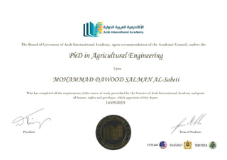 The Board of Governors of Arab International Academy, upon recommendation of the Academic Council, confers the
PhD in Agricultural Engineering
Upon
MOHAMMAD DAWOOD SALMAN AL-Sabeti
Who has completed all the requirements of the course of study prescribed by the Statutes of Arab International Academy and grant
all honors, rights and privileges, which appertain of this degree
16092019
President Dean of Students
5007053
2017
/
013
7775147
 