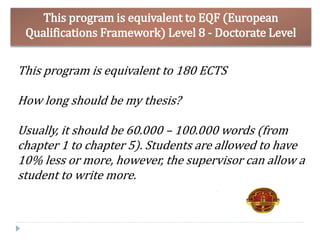 This program is equivalent to EQF (European
Qualifications Framework) Level 8 - Doctorate Level
This program is equivalent to 180 ECTS
How long should be my thesis?
Usually, it should be 60.000 – 100.000 words (from
chapter 1 to chapter 5). Students are allowed to have
10% less or more, however, the supervisor can allow a
student to write more.
 