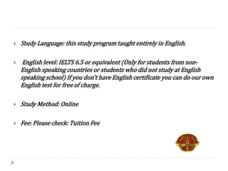  Study Language: this study program taught entirely in English.
 English level: IELTS 6.5 or equivalent (Only for students from non-
English speaking countries or students who did not study at English
speaking school) If you don't have English certificate you can do our own
English test for free of charge.
 Study Method: Online
 Fee: Please check: Tuition Fee
 