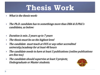 Thesis Work
 What is the thesis work:
 The Ph.D. candidate has to somethings more than DBA & D.Phil.'s
candidates, as below:
 Duration is min. 2 years up to 7 years
 The thesis must be on the highest level
 The candidate must teach at OUS or any other accredited
university/academy for at least 48 hours
 The candidate needs to have at least 3 publications (online publications
are fine too)
 The candidate should supervise at least 3 projects/thesis for
Undergraduate or Master students.
 