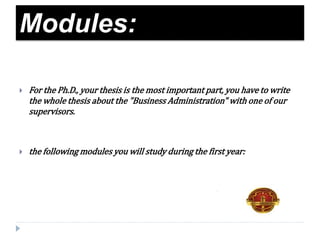 Modules:
 For the Ph.D., your thesis is the most important part, you have to write
the whole thesis about the "Business Administration" with one of our
supervisors.
 the following modules you will study during the first year:
 