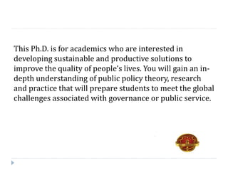 This Ph.D. is for academics who are interested in
developing sustainable and productive solutions to
improve the quality of people’s lives. You will gain an in-
depth understanding of public policy theory, research
and practice that will prepare students to meet the global
challenges associated with governance or public service.
 